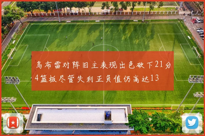 乌布雷对阵旧主表现出色砍下21分4篮板尽管失利正负值仍高达13