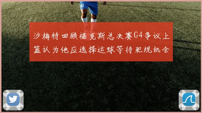 沙梅特回顾福克斯总决赛G4争议上篮认为他应选择运球等待犯规机会
