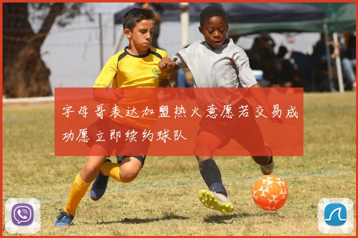 字母哥表达加盟热火意愿若交易成功愿立即续约球队