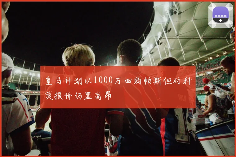 皇马计划以1000万回购帕斯但对科莫报价仍显高昂
