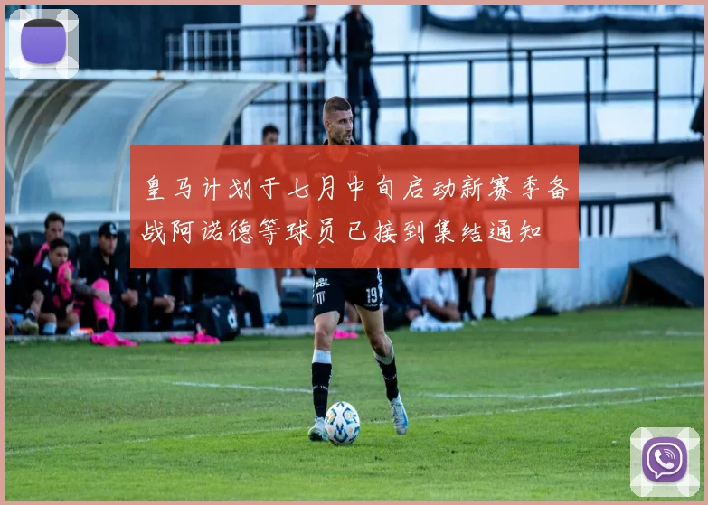 皇马计划于七月中旬启动新赛季备战阿诺德等球员已接到集结通知