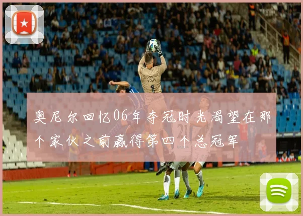 奥尼尔回忆06年夺冠时光渴望在那个家伙之前赢得第四个总冠军