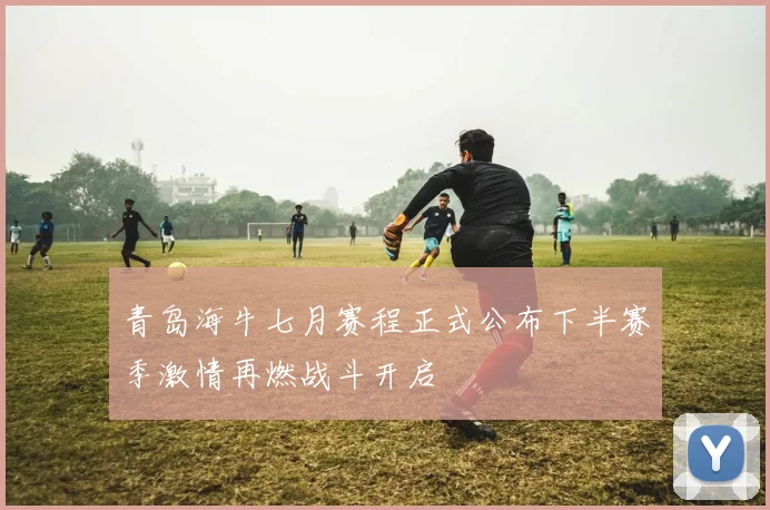 青岛海牛七月赛程正式公布下半赛季激情再燃战斗开启