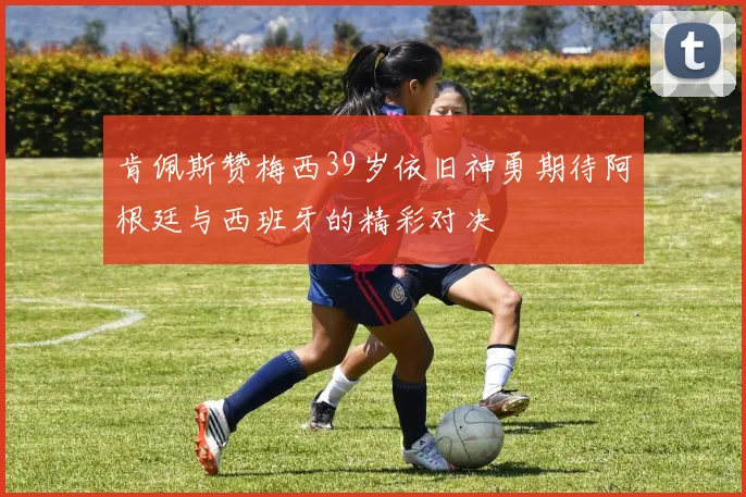 肯佩斯赞梅西39岁依旧神勇期待阿根廷与西班牙的精彩对决