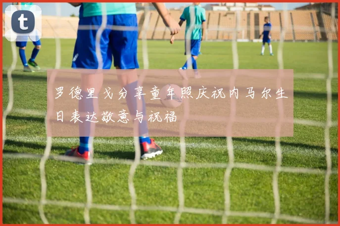 罗德里戈分享童年照庆祝内马尔生日表达敬意与祝福