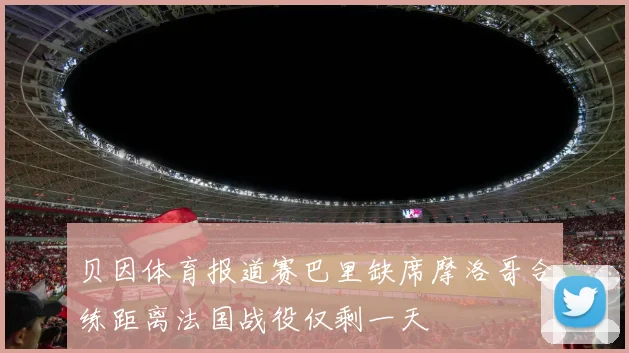 贝因体育报道赛巴里缺席摩洛哥合练距离法国战役仅剩一天