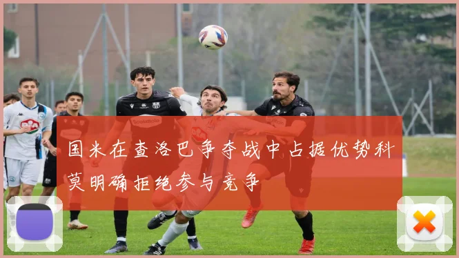 国米在查洛巴争夺战中占据优势科莫明确拒绝参与竞争