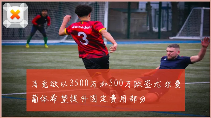 马竞欲以3500万加500万欧签尤尔曼葡体希望提升固定费用部分
