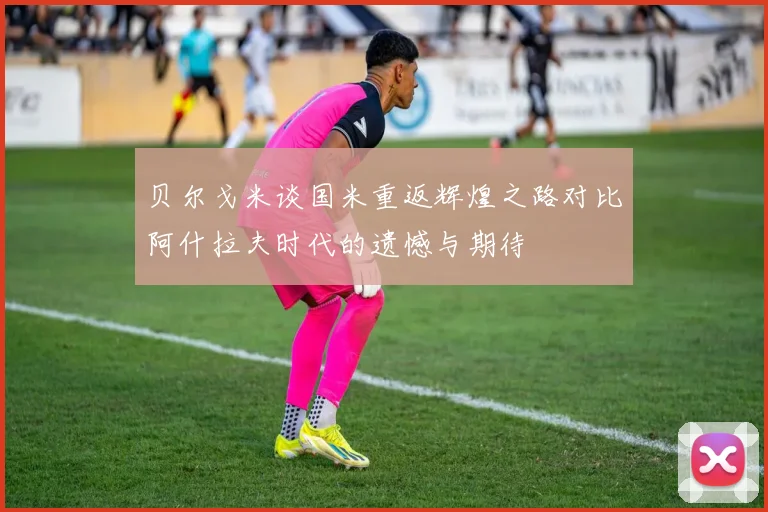 贝尔戈米谈国米重返辉煌之路对比阿什拉夫时代的遗憾与期待