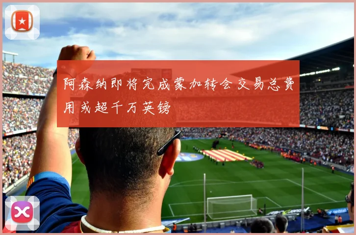 阿森纳即将完成蒙加转会交易总费用或超千万英镑